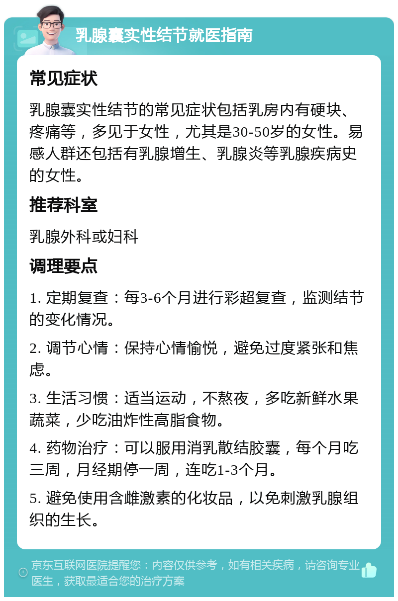 乳腺囊实性结节就医指南 常见症状 乳腺囊实性结节的常见症状包括乳房内有硬块、疼痛等，多见于女性，尤其是30-50岁的女性。易感人群还包括有乳腺增生、乳腺炎等乳腺疾病史的女性。 推荐科室 乳腺外科或妇科 调理要点 1. 定期复查：每3-6个月进行彩超复查，监测结节的变化情况。 2. 调节心情：保持心情愉悦，避免过度紧张和焦虑。 3. 生活习惯：适当运动，不熬夜，多吃新鲜水果蔬菜，少吃油炸性高脂食物。 4. 药物治疗：可以服用消乳散结胶囊，每个月吃三周，月经期停一周，连吃1-3个月。 5. 避免使用含雌激素的化妆品，以免刺激乳腺组织的生长。