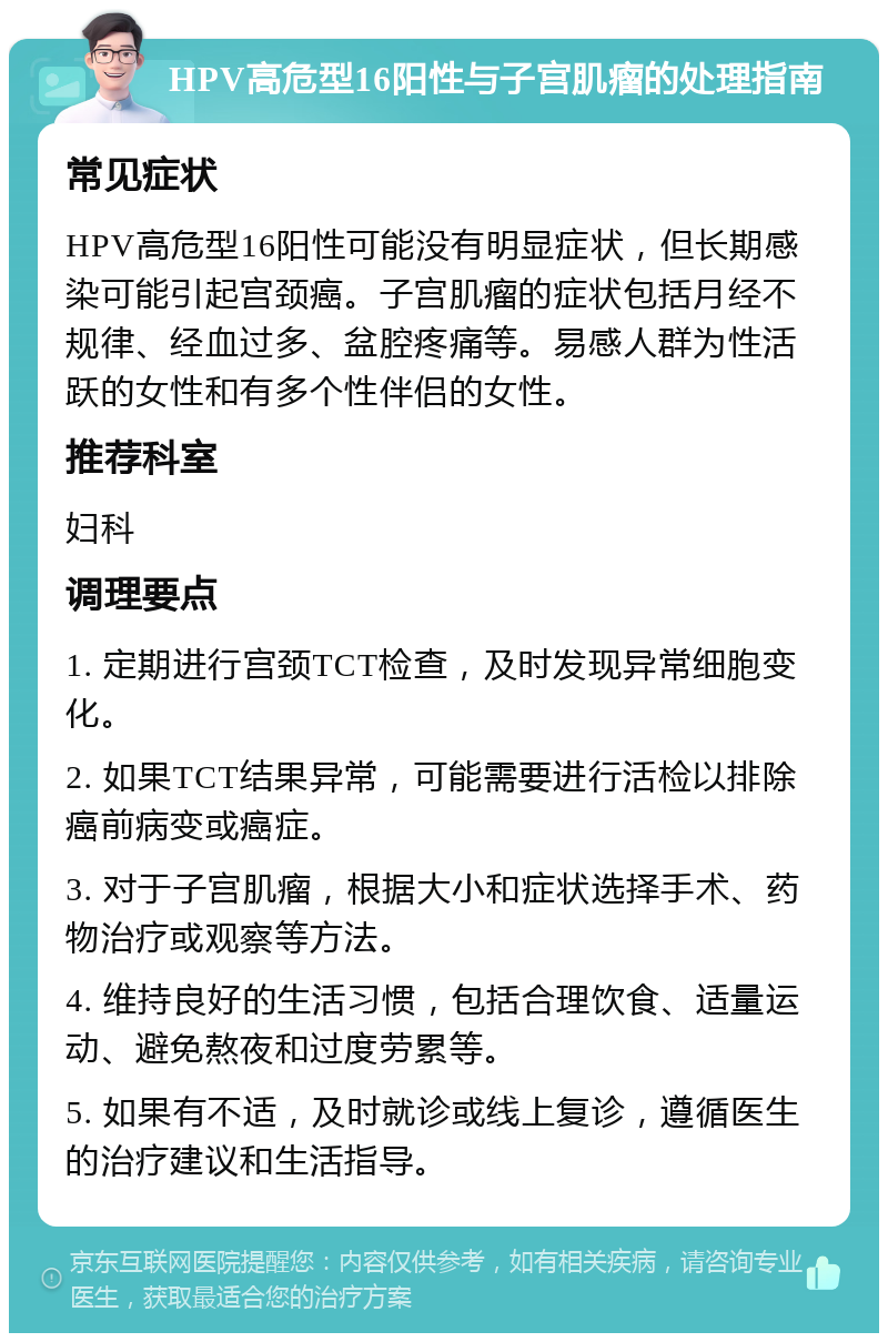 HPV高危型16阳性与子宫肌瘤的处理指南 常见症状 HPV高危型16阳性可能没有明显症状，但长期感染可能引起宫颈癌。子宫肌瘤的症状包括月经不规律、经血过多、盆腔疼痛等。易感人群为性活跃的女性和有多个性伴侣的女性。 推荐科室 妇科 调理要点 1. 定期进行宫颈TCT检查，及时发现异常细胞变化。 2. 如果TCT结果异常，可能需要进行活检以排除癌前病变或癌症。 3. 对于子宫肌瘤，根据大小和症状选择手术、药物治疗或观察等方法。 4. 维持良好的生活习惯，包括合理饮食、适量运动、避免熬夜和过度劳累等。 5. 如果有不适，及时就诊或线上复诊，遵循医生的治疗建议和生活指导。