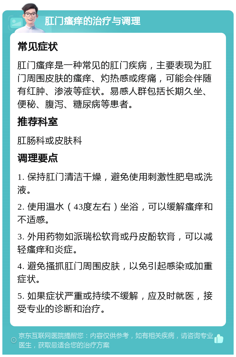 肛门瘙痒的治疗与调理 常见症状 肛门瘙痒是一种常见的肛门疾病，主要表现为肛门周围皮肤的瘙痒、灼热感或疼痛，可能会伴随有红肿、渗液等症状。易感人群包括长期久坐、便秘、腹泻、糖尿病等患者。 推荐科室 肛肠科或皮肤科 调理要点 1. 保持肛门清洁干燥，避免使用刺激性肥皂或洗液。 2. 使用温水（43度左右）坐浴，可以缓解瘙痒和不适感。 3. 外用药物如派瑞松软膏或丹皮酚软膏，可以减轻瘙痒和炎症。 4. 避免搔抓肛门周围皮肤，以免引起感染或加重症状。 5. 如果症状严重或持续不缓解，应及时就医，接受专业的诊断和治疗。