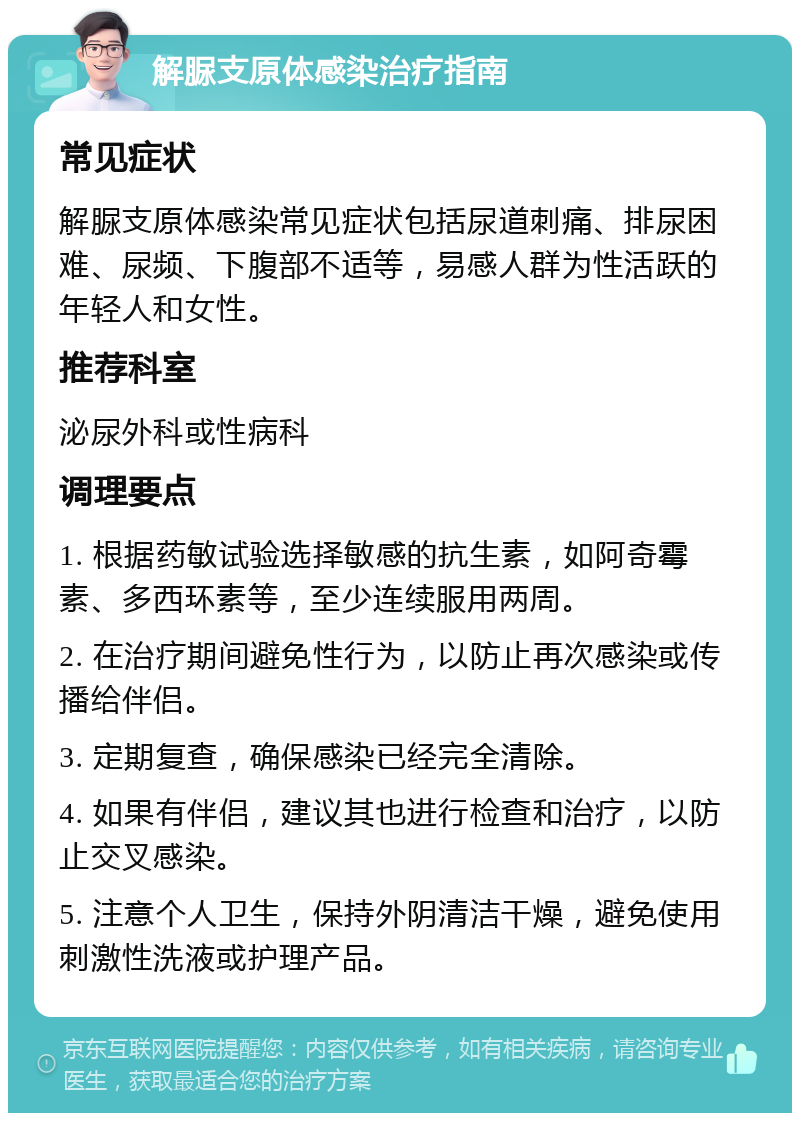 解脲支原体感染治疗指南 常见症状 解脲支原体感染常见症状包括尿道刺痛、排尿困难、尿频、下腹部不适等，易感人群为性活跃的年轻人和女性。 推荐科室 泌尿外科或性病科 调理要点 1. 根据药敏试验选择敏感的抗生素，如阿奇霉素、多西环素等，至少连续服用两周。 2. 在治疗期间避免性行为，以防止再次感染或传播给伴侣。 3. 定期复查，确保感染已经完全清除。 4. 如果有伴侣，建议其也进行检查和治疗，以防止交叉感染。 5. 注意个人卫生，保持外阴清洁干燥，避免使用刺激性洗液或护理产品。