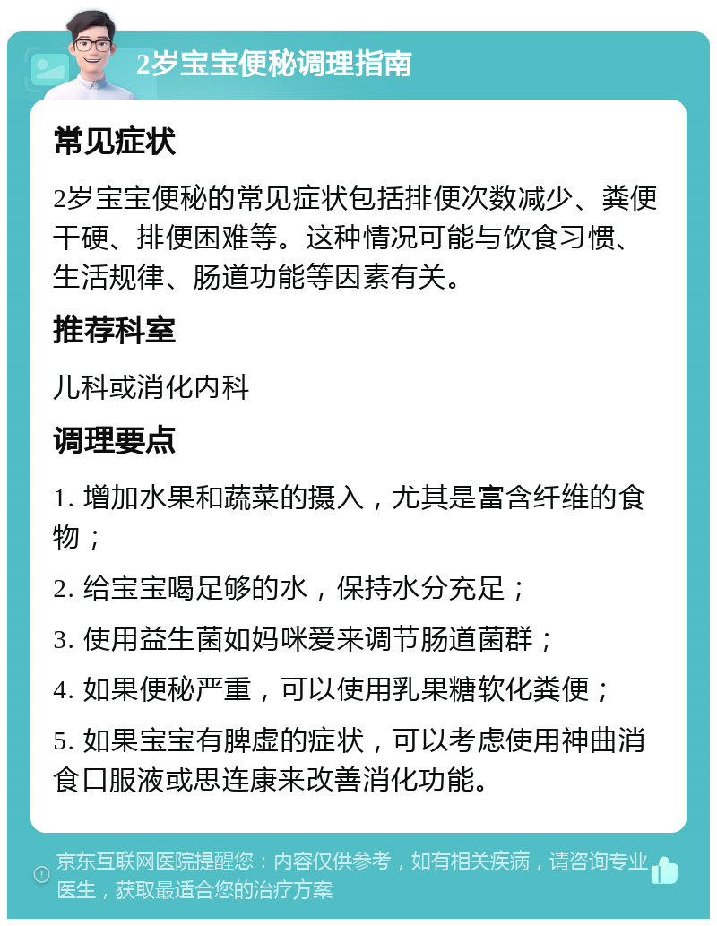 2岁宝宝便秘调理指南 常见症状 2岁宝宝便秘的常见症状包括排便次数减少、粪便干硬、排便困难等。这种情况可能与饮食习惯、生活规律、肠道功能等因素有关。 推荐科室 儿科或消化内科 调理要点 1. 增加水果和蔬菜的摄入，尤其是富含纤维的食物； 2. 给宝宝喝足够的水，保持水分充足； 3. 使用益生菌如妈咪爱来调节肠道菌群； 4. 如果便秘严重，可以使用乳果糖软化粪便； 5. 如果宝宝有脾虚的症状，可以考虑使用神曲消食口服液或思连康来改善消化功能。