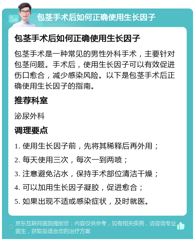 包茎手术后如何正确使用生长因子 包茎手术后如何正确使用生长因子 包茎手术是一种常见的男性外科手术，主要针对包茎问题。手术后，使用生长因子可以有效促进伤口愈合，减少感染风险。以下是包茎手术后正确使用生长因子的指南。 推荐科室 泌尿外科 调理要点 1. 使用生长因子前，先将其稀释后再外用； 2. 每天使用三次，每次一到两喷； 3. 注意避免沾水，保持手术部位清洁干燥； 4. 可以加用生长因子凝胶，促进愈合； 5. 如果出现不适或感染症状，及时就医。