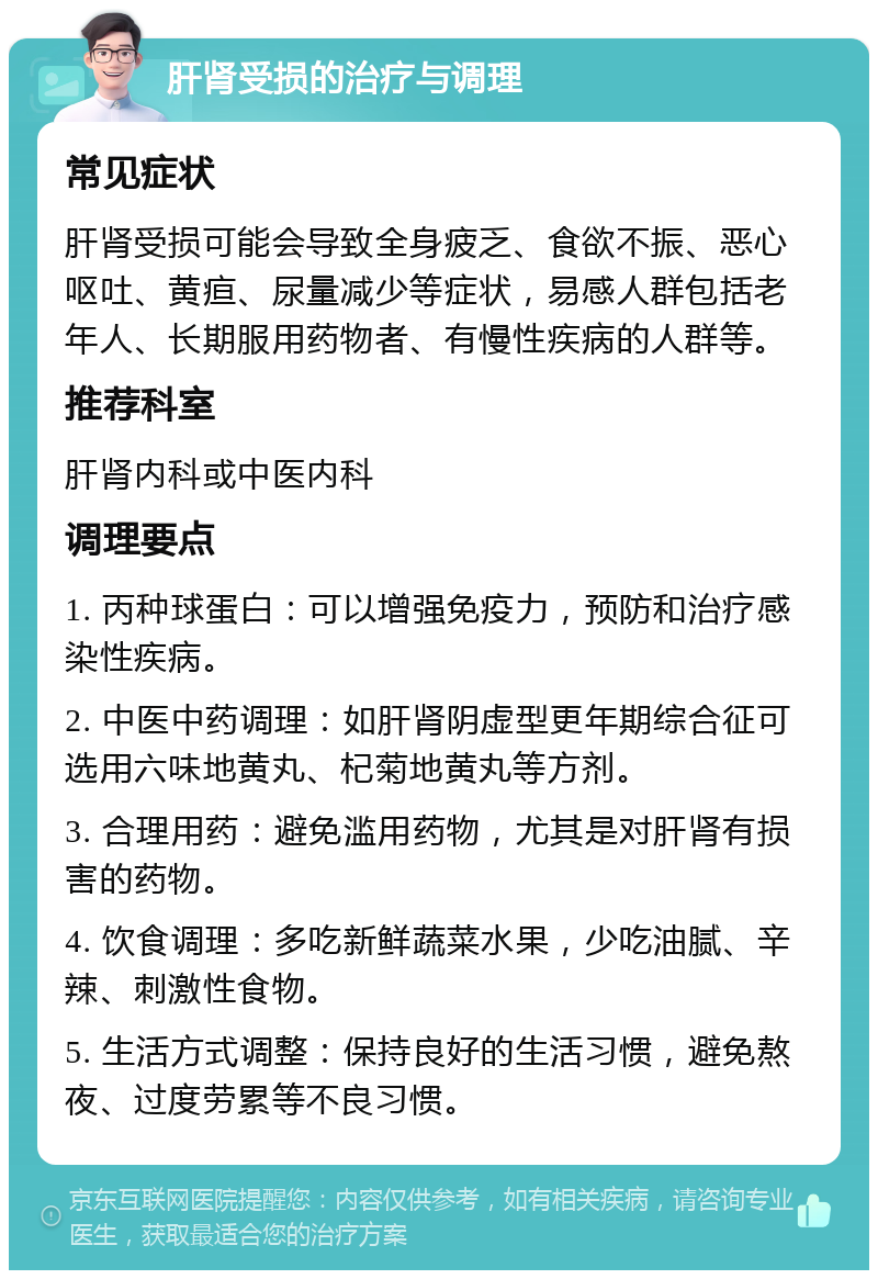 肝肾受损的治疗与调理 常见症状 肝肾受损可能会导致全身疲乏、食欲不振、恶心呕吐、黄疸、尿量减少等症状，易感人群包括老年人、长期服用药物者、有慢性疾病的人群等。 推荐科室 肝肾内科或中医内科 调理要点 1. 丙种球蛋白：可以增强免疫力，预防和治疗感染性疾病。 2. 中医中药调理：如肝肾阴虚型更年期综合征可选用六味地黄丸、杞菊地黄丸等方剂。 3. 合理用药：避免滥用药物，尤其是对肝肾有损害的药物。 4. 饮食调理：多吃新鲜蔬菜水果，少吃油腻、辛辣、刺激性食物。 5. 生活方式调整：保持良好的生活习惯，避免熬夜、过度劳累等不良习惯。