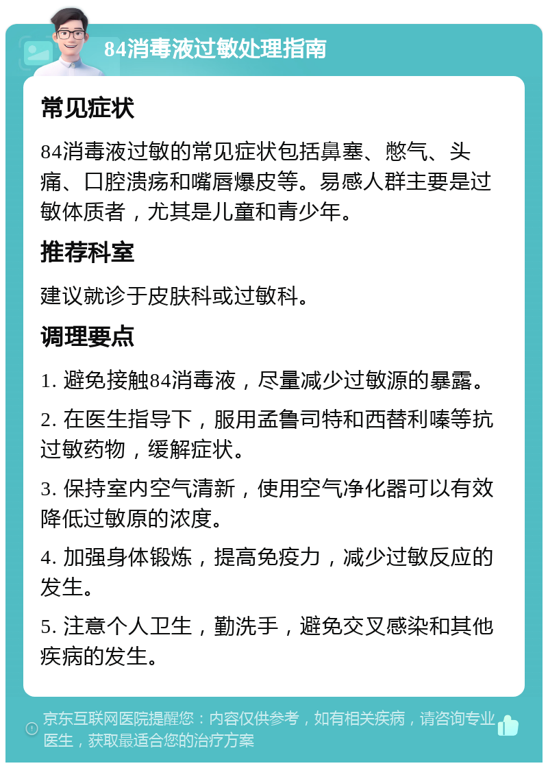 84消毒液过敏处理指南 常见症状 84消毒液过敏的常见症状包括鼻塞、憋气、头痛、口腔溃疡和嘴唇爆皮等。易感人群主要是过敏体质者，尤其是儿童和青少年。 推荐科室 建议就诊于皮肤科或过敏科。 调理要点 1. 避免接触84消毒液，尽量减少过敏源的暴露。 2. 在医生指导下，服用孟鲁司特和西替利嗪等抗过敏药物，缓解症状。 3. 保持室内空气清新，使用空气净化器可以有效降低过敏原的浓度。 4. 加强身体锻炼，提高免疫力，减少过敏反应的发生。 5. 注意个人卫生，勤洗手，避免交叉感染和其他疾病的发生。