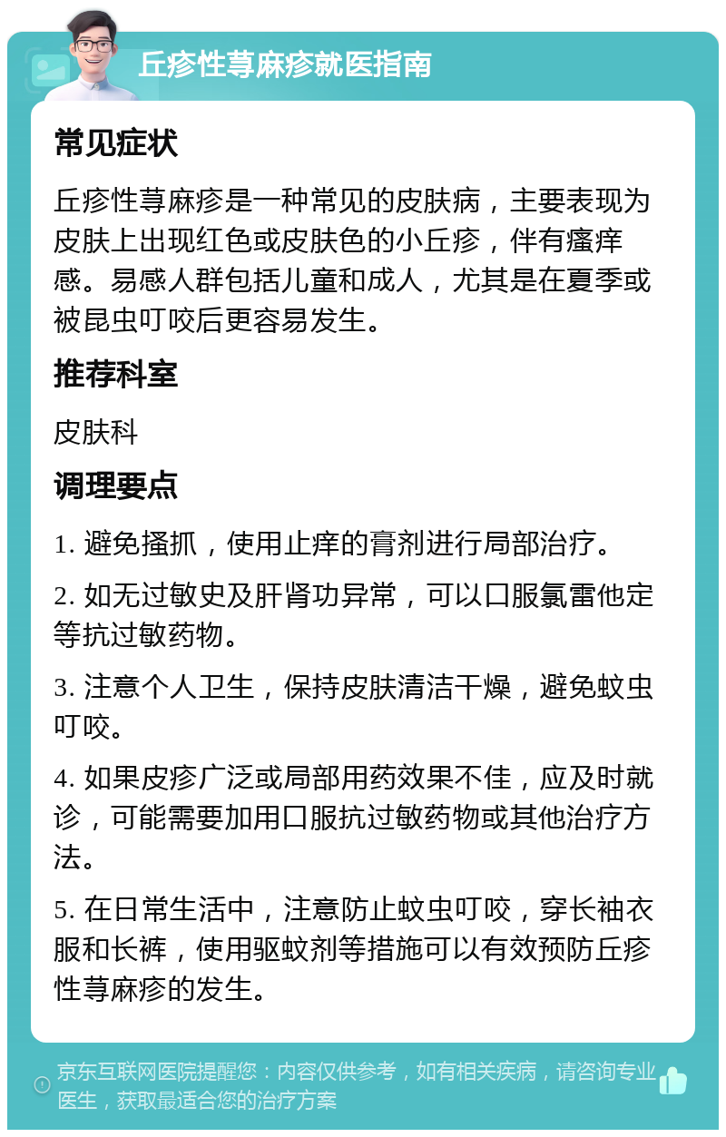 丘疹性荨麻疹就医指南 常见症状 丘疹性荨麻疹是一种常见的皮肤病，主要表现为皮肤上出现红色或皮肤色的小丘疹，伴有瘙痒感。易感人群包括儿童和成人，尤其是在夏季或被昆虫叮咬后更容易发生。 推荐科室 皮肤科 调理要点 1. 避免搔抓，使用止痒的膏剂进行局部治疗。 2. 如无过敏史及肝肾功异常，可以口服氯雷他定等抗过敏药物。 3. 注意个人卫生，保持皮肤清洁干燥，避免蚊虫叮咬。 4. 如果皮疹广泛或局部用药效果不佳，应及时就诊，可能需要加用口服抗过敏药物或其他治疗方法。 5. 在日常生活中，注意防止蚊虫叮咬，穿长袖衣服和长裤，使用驱蚊剂等措施可以有效预防丘疹性荨麻疹的发生。