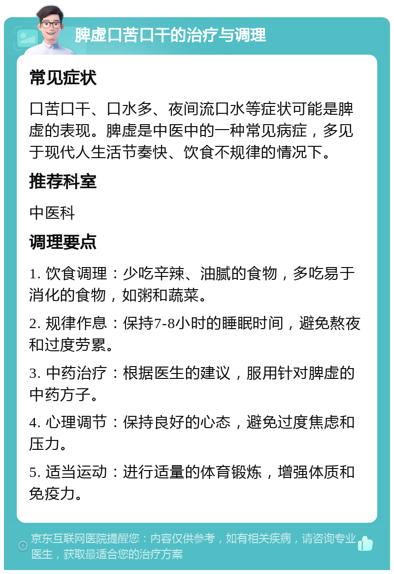 脾虚口苦口干的治疗与调理 常见症状 口苦口干、口水多、夜间流口水等症状可能是脾虚的表现。脾虚是中医中的一种常见病症，多见于现代人生活节奏快、饮食不规律的情况下。 推荐科室 中医科 调理要点 1. 饮食调理：少吃辛辣、油腻的食物，多吃易于消化的食物，如粥和蔬菜。 2. 规律作息：保持7-8小时的睡眠时间，避免熬夜和过度劳累。 3. 中药治疗：根据医生的建议，服用针对脾虚的中药方子。 4. 心理调节：保持良好的心态，避免过度焦虑和压力。 5. 适当运动：进行适量的体育锻炼，增强体质和免疫力。