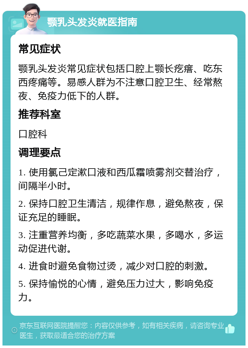 颚乳头发炎就医指南 常见症状 颚乳头发炎常见症状包括口腔上颚长疙瘩、吃东西疼痛等。易感人群为不注意口腔卫生、经常熬夜、免疫力低下的人群。 推荐科室 口腔科 调理要点 1. 使用氯己定漱口液和西瓜霜喷雾剂交替治疗，间隔半小时。 2. 保持口腔卫生清洁，规律作息，避免熬夜，保证充足的睡眠。 3. 注重营养均衡，多吃蔬菜水果，多喝水，多运动促进代谢。 4. 进食时避免食物过烫，减少对口腔的刺激。 5. 保持愉悦的心情，避免压力过大，影响免疫力。