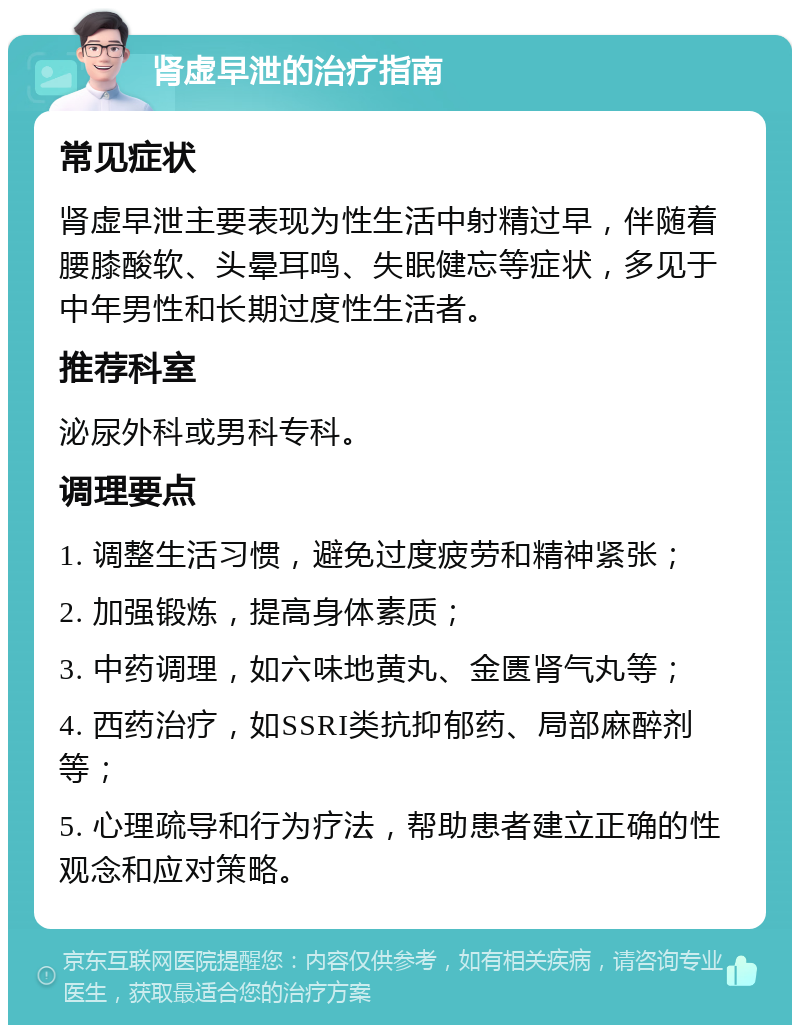 肾虚早泄的治疗指南 常见症状 肾虚早泄主要表现为性生活中射精过早，伴随着腰膝酸软、头晕耳鸣、失眠健忘等症状，多见于中年男性和长期过度性生活者。 推荐科室 泌尿外科或男科专科。 调理要点 1. 调整生活习惯，避免过度疲劳和精神紧张； 2. 加强锻炼，提高身体素质； 3. 中药调理，如六味地黄丸、金匮肾气丸等； 4. 西药治疗，如SSRI类抗抑郁药、局部麻醉剂等； 5. 心理疏导和行为疗法，帮助患者建立正确的性观念和应对策略。