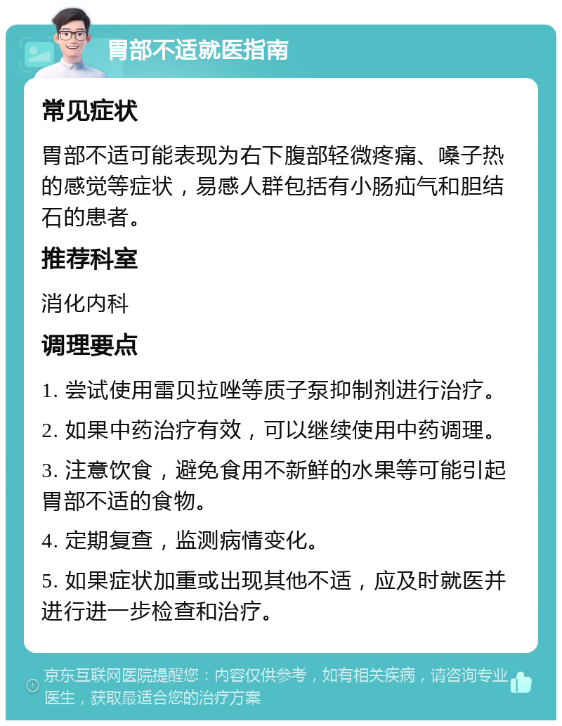 胃部不适就医指南 常见症状 胃部不适可能表现为右下腹部轻微疼痛、嗓子热的感觉等症状，易感人群包括有小肠疝气和胆结石的患者。 推荐科室 消化内科 调理要点 1. 尝试使用雷贝拉唑等质子泵抑制剂进行治疗。 2. 如果中药治疗有效，可以继续使用中药调理。 3. 注意饮食，避免食用不新鲜的水果等可能引起胃部不适的食物。 4. 定期复查，监测病情变化。 5. 如果症状加重或出现其他不适，应及时就医并进行进一步检查和治疗。