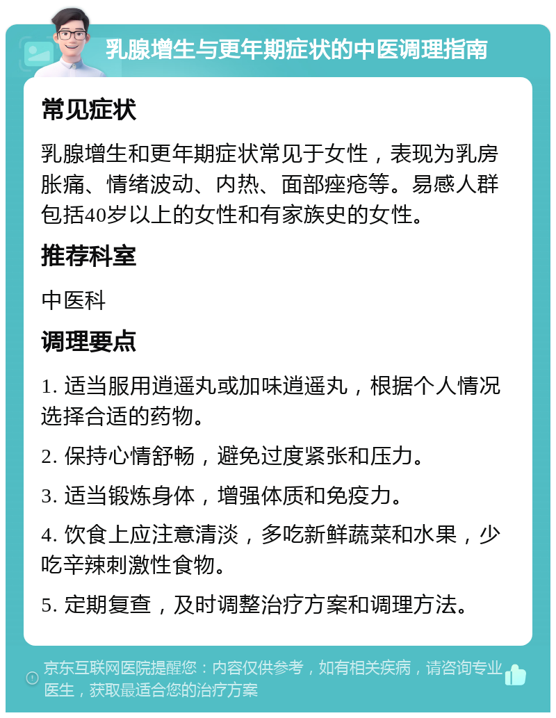 乳腺增生与更年期症状的中医调理指南 常见症状 乳腺增生和更年期症状常见于女性，表现为乳房胀痛、情绪波动、内热、面部痤疮等。易感人群包括40岁以上的女性和有家族史的女性。 推荐科室 中医科 调理要点 1. 适当服用逍遥丸或加味逍遥丸，根据个人情况选择合适的药物。 2. 保持心情舒畅，避免过度紧张和压力。 3. 适当锻炼身体，增强体质和免疫力。 4. 饮食上应注意清淡，多吃新鲜蔬菜和水果，少吃辛辣刺激性食物。 5. 定期复查，及时调整治疗方案和调理方法。