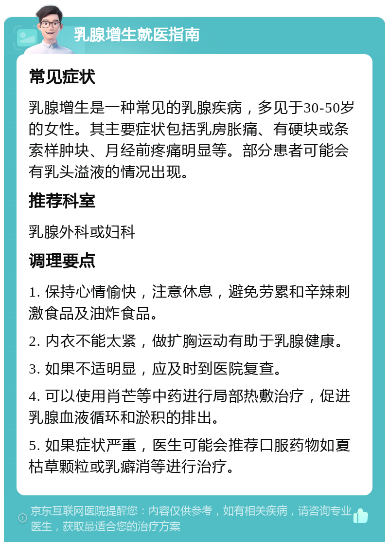 乳腺增生就医指南 常见症状 乳腺增生是一种常见的乳腺疾病，多见于30-50岁的女性。其主要症状包括乳房胀痛、有硬块或条索样肿块、月经前疼痛明显等。部分患者可能会有乳头溢液的情况出现。 推荐科室 乳腺外科或妇科 调理要点 1. 保持心情愉快，注意休息，避免劳累和辛辣刺激食品及油炸食品。 2. 内衣不能太紧，做扩胸运动有助于乳腺健康。 3. 如果不适明显，应及时到医院复查。 4. 可以使用肖芒等中药进行局部热敷治疗，促进乳腺血液循环和淤积的排出。 5. 如果症状严重，医生可能会推荐口服药物如夏枯草颗粒或乳癖消等进行治疗。