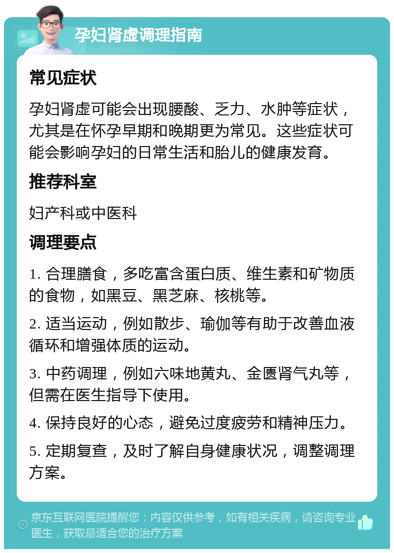 孕妇肾虚调理指南 常见症状 孕妇肾虚可能会出现腰酸、乏力、水肿等症状，尤其是在怀孕早期和晚期更为常见。这些症状可能会影响孕妇的日常生活和胎儿的健康发育。 推荐科室 妇产科或中医科 调理要点 1. 合理膳食，多吃富含蛋白质、维生素和矿物质的食物，如黑豆、黑芝麻、核桃等。 2. 适当运动，例如散步、瑜伽等有助于改善血液循环和增强体质的运动。 3. 中药调理，例如六味地黄丸、金匮肾气丸等，但需在医生指导下使用。 4. 保持良好的心态，避免过度疲劳和精神压力。 5. 定期复查，及时了解自身健康状况，调整调理方案。