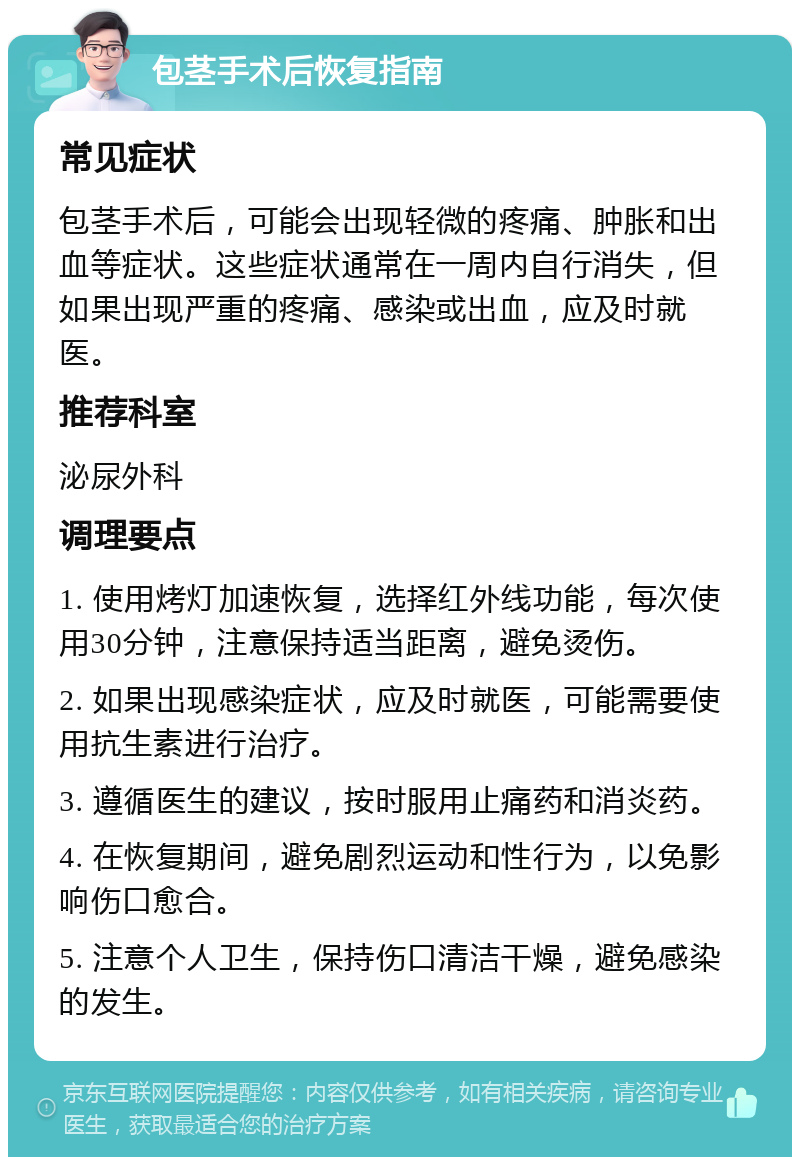 包茎手术后恢复指南 常见症状 包茎手术后，可能会出现轻微的疼痛、肿胀和出血等症状。这些症状通常在一周内自行消失，但如果出现严重的疼痛、感染或出血，应及时就医。 推荐科室 泌尿外科 调理要点 1. 使用烤灯加速恢复，选择红外线功能，每次使用30分钟，注意保持适当距离，避免烫伤。 2. 如果出现感染症状，应及时就医，可能需要使用抗生素进行治疗。 3. 遵循医生的建议，按时服用止痛药和消炎药。 4. 在恢复期间，避免剧烈运动和性行为，以免影响伤口愈合。 5. 注意个人卫生，保持伤口清洁干燥，避免感染的发生。