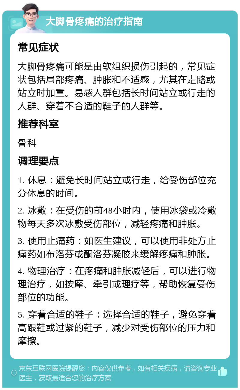 大脚骨疼痛的治疗指南 常见症状 大脚骨疼痛可能是由软组织损伤引起的，常见症状包括局部疼痛、肿胀和不适感，尤其在走路或站立时加重。易感人群包括长时间站立或行走的人群、穿着不合适的鞋子的人群等。 推荐科室 骨科 调理要点 1. 休息：避免长时间站立或行走，给受伤部位充分休息的时间。 2. 冰敷：在受伤的前48小时内，使用冰袋或冷敷物每天多次冰敷受伤部位，减轻疼痛和肿胀。 3. 使用止痛药：如医生建议，可以使用非处方止痛药如布洛芬或酮洛芬凝胶来缓解疼痛和肿胀。 4. 物理治疗：在疼痛和肿胀减轻后，可以进行物理治疗，如按摩、牵引或理疗等，帮助恢复受伤部位的功能。 5. 穿着合适的鞋子：选择合适的鞋子，避免穿着高跟鞋或过紧的鞋子，减少对受伤部位的压力和摩擦。