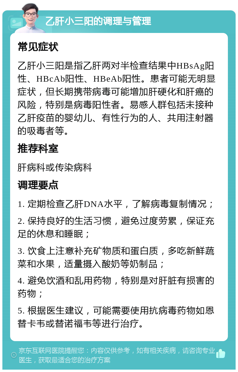 乙肝小三阳的调理与管理 常见症状 乙肝小三阳是指乙肝两对半检查结果中HBsAg阳性、HBcAb阳性、HBeAb阳性。患者可能无明显症状，但长期携带病毒可能增加肝硬化和肝癌的风险，特别是病毒阳性者。易感人群包括未接种乙肝疫苗的婴幼儿、有性行为的人、共用注射器的吸毒者等。 推荐科室 肝病科或传染病科 调理要点 1. 定期检查乙肝DNA水平，了解病毒复制情况； 2. 保持良好的生活习惯，避免过度劳累，保证充足的休息和睡眠； 3. 饮食上注意补充矿物质和蛋白质，多吃新鲜蔬菜和水果，适量摄入酸奶等奶制品； 4. 避免饮酒和乱用药物，特别是对肝脏有损害的药物； 5. 根据医生建议，可能需要使用抗病毒药物如恩替卡韦或替诺福韦等进行治疗。