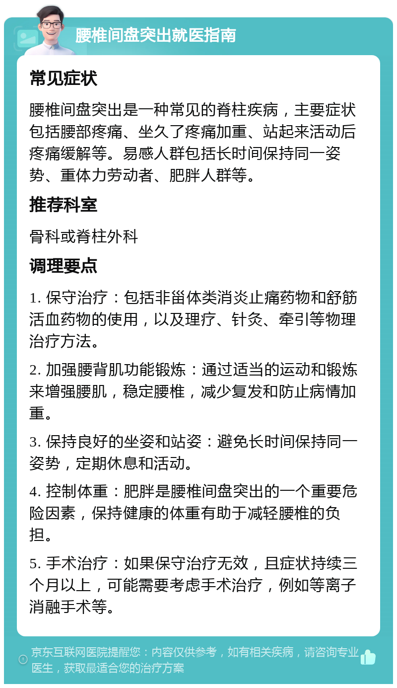 腰椎间盘突出就医指南 常见症状 腰椎间盘突出是一种常见的脊柱疾病，主要症状包括腰部疼痛、坐久了疼痛加重、站起来活动后疼痛缓解等。易感人群包括长时间保持同一姿势、重体力劳动者、肥胖人群等。 推荐科室 骨科或脊柱外科 调理要点 1. 保守治疗：包括非甾体类消炎止痛药物和舒筋活血药物的使用，以及理疗、针灸、牵引等物理治疗方法。 2. 加强腰背肌功能锻炼：通过适当的运动和锻炼来增强腰肌，稳定腰椎，减少复发和防止病情加重。 3. 保持良好的坐姿和站姿：避免长时间保持同一姿势，定期休息和活动。 4. 控制体重：肥胖是腰椎间盘突出的一个重要危险因素，保持健康的体重有助于减轻腰椎的负担。 5. 手术治疗：如果保守治疗无效，且症状持续三个月以上，可能需要考虑手术治疗，例如等离子消融手术等。