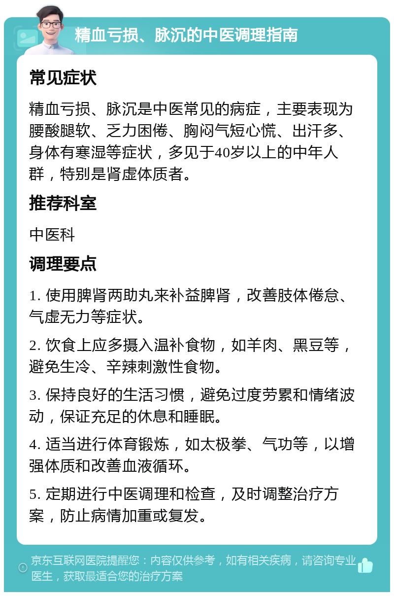 精血亏损、脉沉的中医调理指南 常见症状 精血亏损、脉沉是中医常见的病症，主要表现为腰酸腿软、乏力困倦、胸闷气短心慌、出汗多、身体有寒湿等症状，多见于40岁以上的中年人群，特别是肾虚体质者。 推荐科室 中医科 调理要点 1. 使用脾肾两助丸来补益脾肾，改善肢体倦怠、气虚无力等症状。 2. 饮食上应多摄入温补食物，如羊肉、黑豆等，避免生冷、辛辣刺激性食物。 3. 保持良好的生活习惯，避免过度劳累和情绪波动，保证充足的休息和睡眠。 4. 适当进行体育锻炼，如太极拳、气功等，以增强体质和改善血液循环。 5. 定期进行中医调理和检查，及时调整治疗方案，防止病情加重或复发。