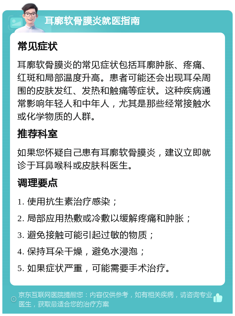 耳廓软骨膜炎就医指南 常见症状 耳廓软骨膜炎的常见症状包括耳廓肿胀、疼痛、红斑和局部温度升高。患者可能还会出现耳朵周围的皮肤发红、发热和触痛等症状。这种疾病通常影响年轻人和中年人，尤其是那些经常接触水或化学物质的人群。 推荐科室 如果您怀疑自己患有耳廓软骨膜炎，建议立即就诊于耳鼻喉科或皮肤科医生。 调理要点 1. 使用抗生素治疗感染； 2. 局部应用热敷或冷敷以缓解疼痛和肿胀； 3. 避免接触可能引起过敏的物质； 4. 保持耳朵干燥，避免水浸泡； 5. 如果症状严重，可能需要手术治疗。