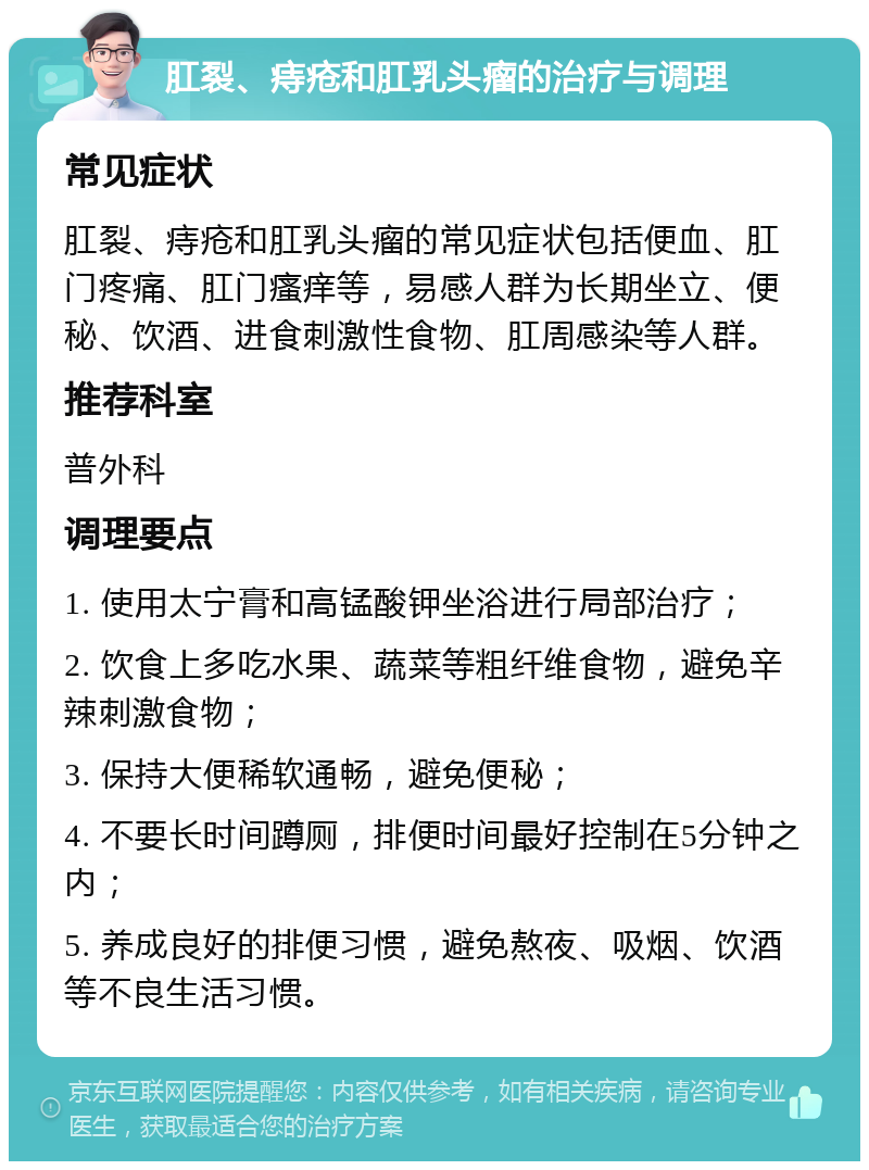 肛裂、痔疮和肛乳头瘤的治疗与调理 常见症状 肛裂、痔疮和肛乳头瘤的常见症状包括便血、肛门疼痛、肛门瘙痒等，易感人群为长期坐立、便秘、饮酒、进食刺激性食物、肛周感染等人群。 推荐科室 普外科 调理要点 1. 使用太宁膏和高锰酸钾坐浴进行局部治疗； 2. 饮食上多吃水果、蔬菜等粗纤维食物，避免辛辣刺激食物； 3. 保持大便稀软通畅，避免便秘； 4. 不要长时间蹲厕，排便时间最好控制在5分钟之内； 5. 养成良好的排便习惯，避免熬夜、吸烟、饮酒等不良生活习惯。