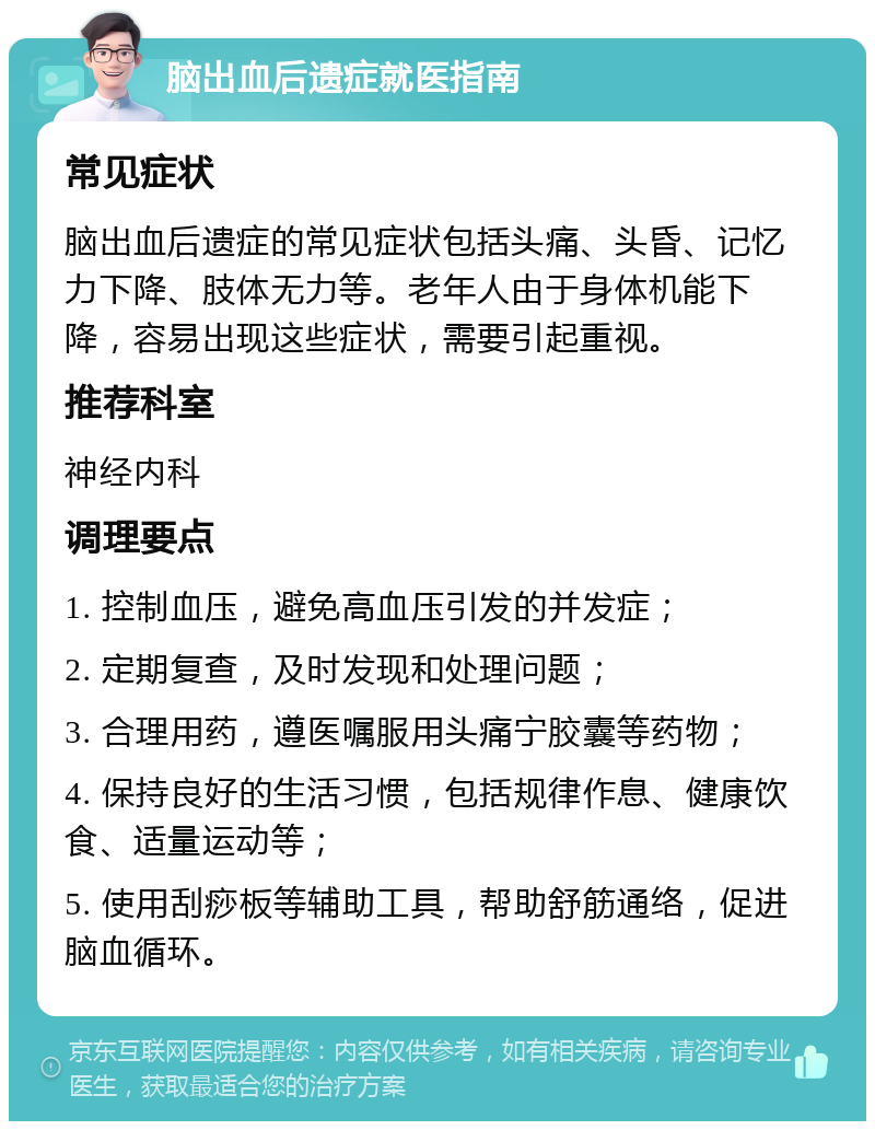 脑出血后遗症就医指南 常见症状 脑出血后遗症的常见症状包括头痛、头昏、记忆力下降、肢体无力等。老年人由于身体机能下降，容易出现这些症状，需要引起重视。 推荐科室 神经内科 调理要点 1. 控制血压，避免高血压引发的并发症； 2. 定期复查，及时发现和处理问题； 3. 合理用药，遵医嘱服用头痛宁胶囊等药物； 4. 保持良好的生活习惯，包括规律作息、健康饮食、适量运动等； 5. 使用刮痧板等辅助工具，帮助舒筋通络，促进脑血循环。