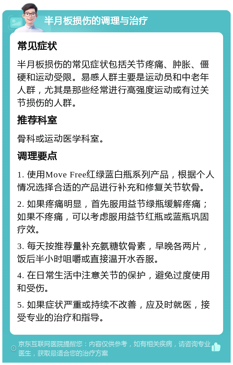 半月板损伤的调理与治疗 常见症状 半月板损伤的常见症状包括关节疼痛、肿胀、僵硬和运动受限。易感人群主要是运动员和中老年人群，尤其是那些经常进行高强度运动或有过关节损伤的人群。 推荐科室 骨科或运动医学科室。 调理要点 1. 使用Move Free红绿蓝白瓶系列产品，根据个人情况选择合适的产品进行补充和修复关节软骨。 2. 如果疼痛明显，首先服用益节绿瓶缓解疼痛；如果不疼痛，可以考虑服用益节红瓶或蓝瓶巩固疗效。 3. 每天按推荐量补充氨糖软骨素，早晚各两片，饭后半小时咀嚼或直接温开水吞服。 4. 在日常生活中注意关节的保护，避免过度使用和受伤。 5. 如果症状严重或持续不改善，应及时就医，接受专业的治疗和指导。