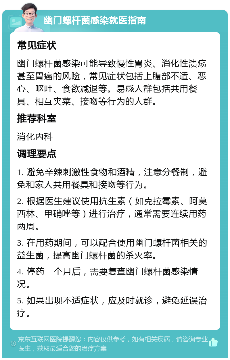 幽门螺杆菌感染就医指南 常见症状 幽门螺杆菌感染可能导致慢性胃炎、消化性溃疡甚至胃癌的风险，常见症状包括上腹部不适、恶心、呕吐、食欲减退等。易感人群包括共用餐具、相互夹菜、接吻等行为的人群。 推荐科室 消化内科 调理要点 1. 避免辛辣刺激性食物和酒精，注意分餐制，避免和家人共用餐具和接吻等行为。 2. 根据医生建议使用抗生素（如克拉霉素、阿莫西林、甲硝唑等）进行治疗，通常需要连续用药两周。 3. 在用药期间，可以配合使用幽门螺杆菌相关的益生菌，提高幽门螺杆菌的杀灭率。 4. 停药一个月后，需要复查幽门螺杆菌感染情况。 5. 如果出现不适症状，应及时就诊，避免延误治疗。