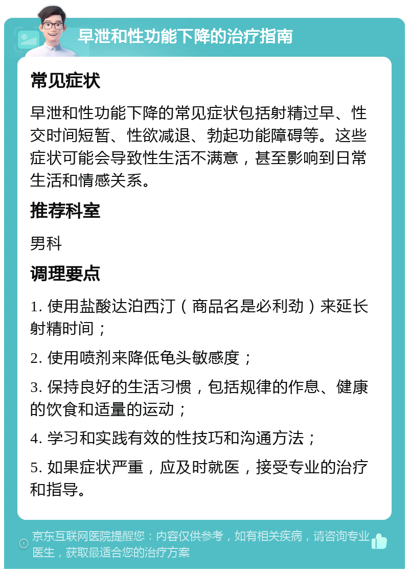 早泄和性功能下降的治疗指南 常见症状 早泄和性功能下降的常见症状包括射精过早、性交时间短暂、性欲减退、勃起功能障碍等。这些症状可能会导致性生活不满意，甚至影响到日常生活和情感关系。 推荐科室 男科 调理要点 1. 使用盐酸达泊西汀（商品名是必利劲）来延长射精时间； 2. 使用喷剂来降低龟头敏感度； 3. 保持良好的生活习惯，包括规律的作息、健康的饮食和适量的运动； 4. 学习和实践有效的性技巧和沟通方法； 5. 如果症状严重，应及时就医，接受专业的治疗和指导。