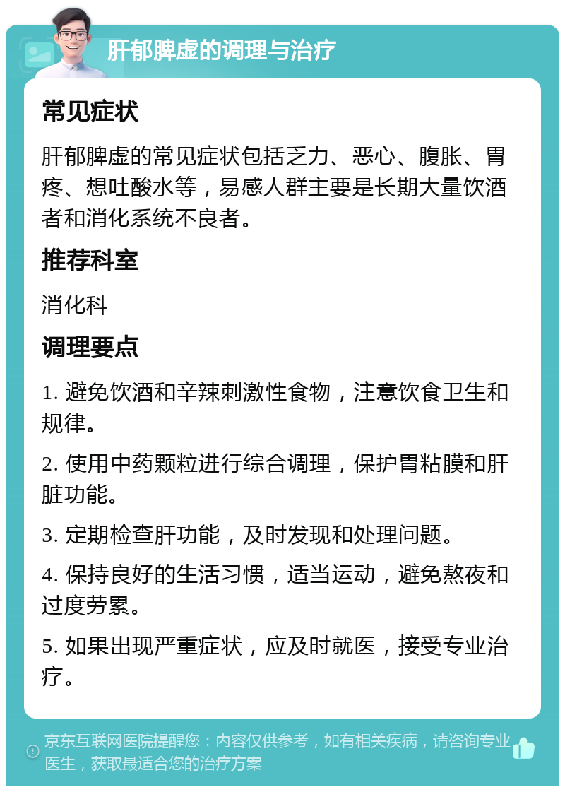 肝郁脾虚的调理与治疗 常见症状 肝郁脾虚的常见症状包括乏力、恶心、腹胀、胃疼、想吐酸水等，易感人群主要是长期大量饮酒者和消化系统不良者。 推荐科室 消化科 调理要点 1. 避免饮酒和辛辣刺激性食物，注意饮食卫生和规律。 2. 使用中药颗粒进行综合调理，保护胃粘膜和肝脏功能。 3. 定期检查肝功能，及时发现和处理问题。 4. 保持良好的生活习惯，适当运动，避免熬夜和过度劳累。 5. 如果出现严重症状，应及时就医，接受专业治疗。