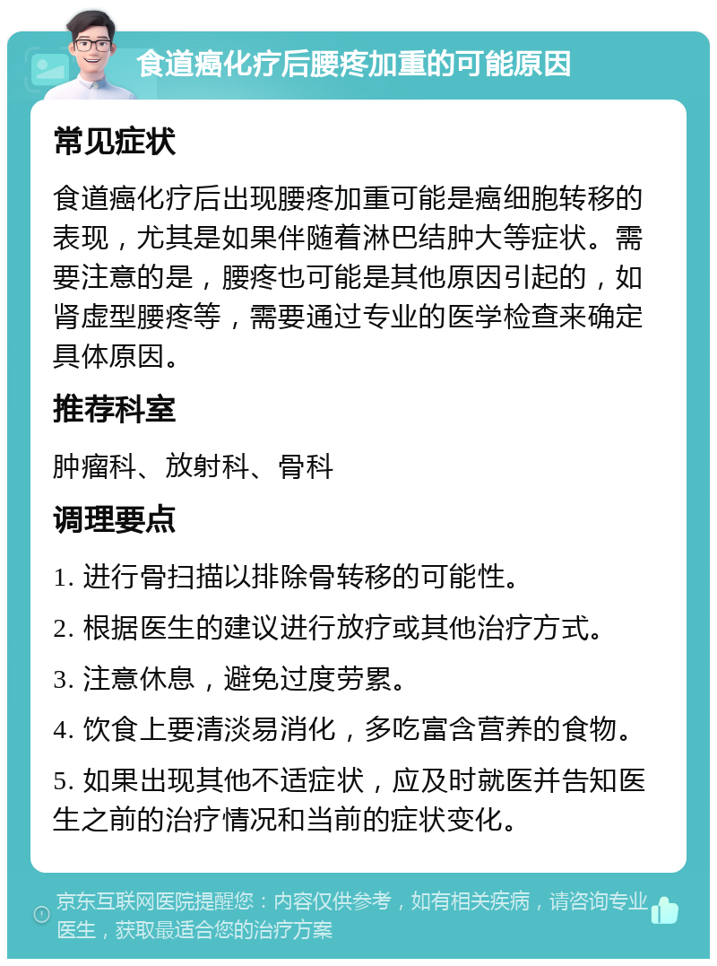 食道癌化疗后腰疼加重的可能原因 常见症状 食道癌化疗后出现腰疼加重可能是癌细胞转移的表现，尤其是如果伴随着淋巴结肿大等症状。需要注意的是，腰疼也可能是其他原因引起的，如肾虚型腰疼等，需要通过专业的医学检查来确定具体原因。 推荐科室 肿瘤科、放射科、骨科 调理要点 1. 进行骨扫描以排除骨转移的可能性。 2. 根据医生的建议进行放疗或其他治疗方式。 3. 注意休息，避免过度劳累。 4. 饮食上要清淡易消化，多吃富含营养的食物。 5. 如果出现其他不适症状，应及时就医并告知医生之前的治疗情况和当前的症状变化。