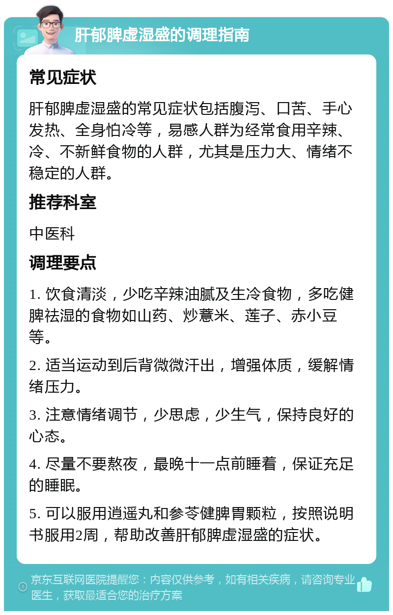 肝郁脾虚湿盛的调理指南 常见症状 肝郁脾虚湿盛的常见症状包括腹泻、口苦、手心发热、全身怕冷等，易感人群为经常食用辛辣、冷、不新鲜食物的人群，尤其是压力大、情绪不稳定的人群。 推荐科室 中医科 调理要点 1. 饮食清淡，少吃辛辣油腻及生冷食物，多吃健脾祛湿的食物如山药、炒薏米、莲子、赤小豆等。 2. 适当运动到后背微微汗出，增强体质，缓解情绪压力。 3. 注意情绪调节，少思虑，少生气，保持良好的心态。 4. 尽量不要熬夜，最晚十一点前睡着，保证充足的睡眠。 5. 可以服用逍遥丸和参苓健脾胃颗粒，按照说明书服用2周，帮助改善肝郁脾虚湿盛的症状。