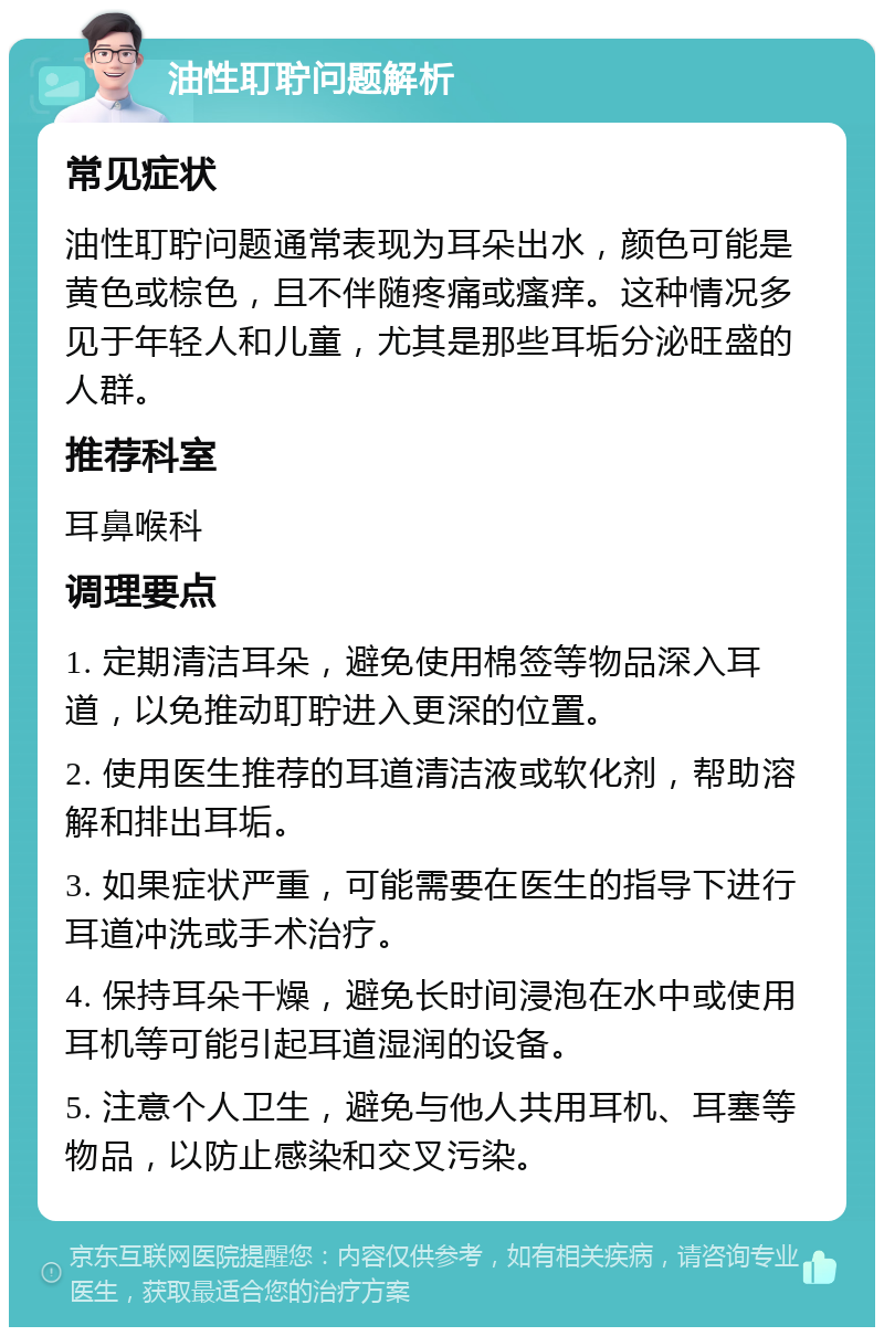 油性耵聍问题解析 常见症状 油性耵聍问题通常表现为耳朵出水，颜色可能是黄色或棕色，且不伴随疼痛或瘙痒。这种情况多见于年轻人和儿童，尤其是那些耳垢分泌旺盛的人群。 推荐科室 耳鼻喉科 调理要点 1. 定期清洁耳朵，避免使用棉签等物品深入耳道，以免推动耵聍进入更深的位置。 2. 使用医生推荐的耳道清洁液或软化剂，帮助溶解和排出耳垢。 3. 如果症状严重，可能需要在医生的指导下进行耳道冲洗或手术治疗。 4. 保持耳朵干燥，避免长时间浸泡在水中或使用耳机等可能引起耳道湿润的设备。 5. 注意个人卫生，避免与他人共用耳机、耳塞等物品，以防止感染和交叉污染。