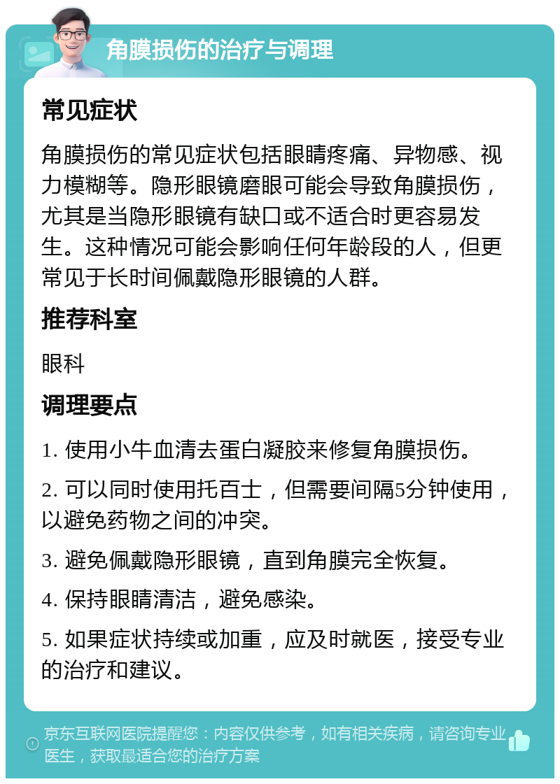 角膜损伤的治疗与调理 常见症状 角膜损伤的常见症状包括眼睛疼痛、异物感、视力模糊等。隐形眼镜磨眼可能会导致角膜损伤，尤其是当隐形眼镜有缺口或不适合时更容易发生。这种情况可能会影响任何年龄段的人，但更常见于长时间佩戴隐形眼镜的人群。 推荐科室 眼科 调理要点 1. 使用小牛血清去蛋白凝胶来修复角膜损伤。 2. 可以同时使用托百士，但需要间隔5分钟使用，以避免药物之间的冲突。 3. 避免佩戴隐形眼镜，直到角膜完全恢复。 4. 保持眼睛清洁，避免感染。 5. 如果症状持续或加重，应及时就医，接受专业的治疗和建议。