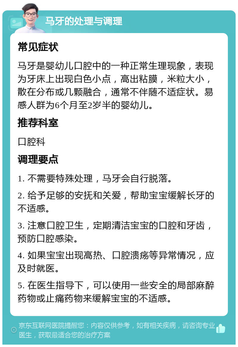 马牙的处理与调理 常见症状 马牙是婴幼儿口腔中的一种正常生理现象，表现为牙床上出现白色小点，高出粘膜，米粒大小，散在分布或几颗融合，通常不伴随不适症状。易感人群为6个月至2岁半的婴幼儿。 推荐科室 口腔科 调理要点 1. 不需要特殊处理，马牙会自行脱落。 2. 给予足够的安抚和关爱，帮助宝宝缓解长牙的不适感。 3. 注意口腔卫生，定期清洁宝宝的口腔和牙齿，预防口腔感染。 4. 如果宝宝出现高热、口腔溃疡等异常情况，应及时就医。 5. 在医生指导下，可以使用一些安全的局部麻醉药物或止痛药物来缓解宝宝的不适感。