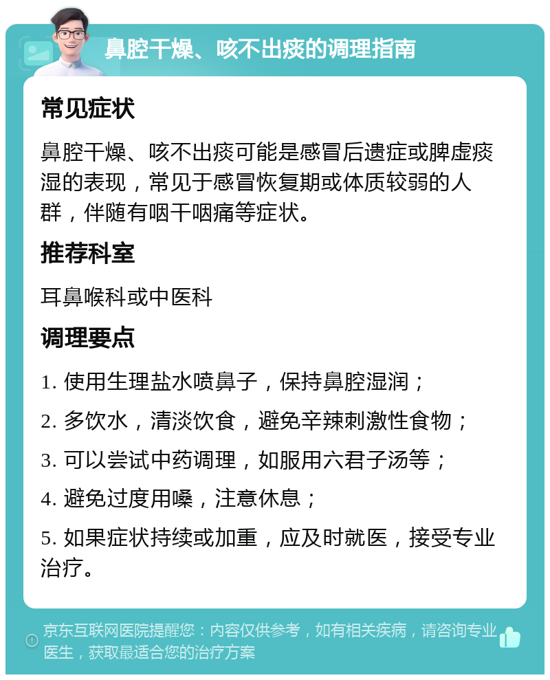 鼻腔干燥、咳不出痰的调理指南 常见症状 鼻腔干燥、咳不出痰可能是感冒后遗症或脾虚痰湿的表现，常见于感冒恢复期或体质较弱的人群，伴随有咽干咽痛等症状。 推荐科室 耳鼻喉科或中医科 调理要点 1. 使用生理盐水喷鼻子，保持鼻腔湿润； 2. 多饮水，清淡饮食，避免辛辣刺激性食物； 3. 可以尝试中药调理，如服用六君子汤等； 4. 避免过度用嗓，注意休息； 5. 如果症状持续或加重，应及时就医，接受专业治疗。