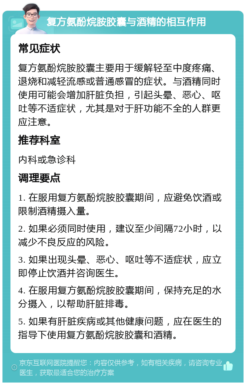 复方氨酚烷胺胶囊与酒精的相互作用 常见症状 复方氨酚烷胺胶囊主要用于缓解轻至中度疼痛、退烧和减轻流感或普通感冒的症状。与酒精同时使用可能会增加肝脏负担，引起头晕、恶心、呕吐等不适症状，尤其是对于肝功能不全的人群更应注意。 推荐科室 内科或急诊科 调理要点 1. 在服用复方氨酚烷胺胶囊期间，应避免饮酒或限制酒精摄入量。 2. 如果必须同时使用，建议至少间隔72小时，以减少不良反应的风险。 3. 如果出现头晕、恶心、呕吐等不适症状，应立即停止饮酒并咨询医生。 4. 在服用复方氨酚烷胺胶囊期间，保持充足的水分摄入，以帮助肝脏排毒。 5. 如果有肝脏疾病或其他健康问题，应在医生的指导下使用复方氨酚烷胺胶囊和酒精。