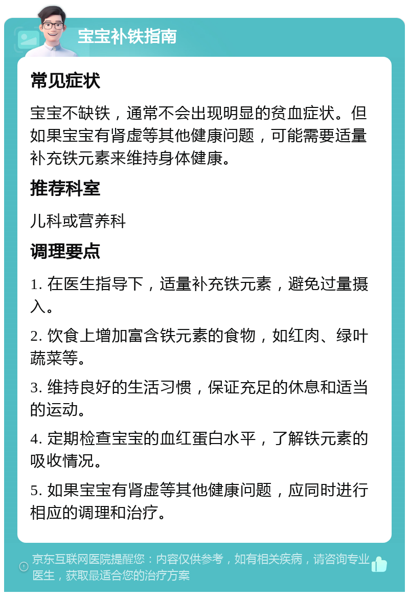 宝宝补铁指南 常见症状 宝宝不缺铁，通常不会出现明显的贫血症状。但如果宝宝有肾虚等其他健康问题，可能需要适量补充铁元素来维持身体健康。 推荐科室 儿科或营养科 调理要点 1. 在医生指导下，适量补充铁元素，避免过量摄入。 2. 饮食上增加富含铁元素的食物，如红肉、绿叶蔬菜等。 3. 维持良好的生活习惯，保证充足的休息和适当的运动。 4. 定期检查宝宝的血红蛋白水平，了解铁元素的吸收情况。 5. 如果宝宝有肾虚等其他健康问题，应同时进行相应的调理和治疗。