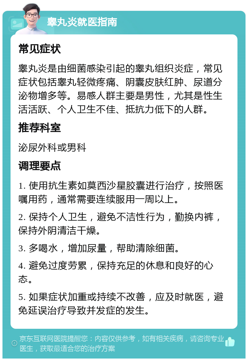 睾丸炎就医指南 常见症状 睾丸炎是由细菌感染引起的睾丸组织炎症，常见症状包括睾丸轻微疼痛、阴囊皮肤红肿、尿道分泌物增多等。易感人群主要是男性，尤其是性生活活跃、个人卫生不佳、抵抗力低下的人群。 推荐科室 泌尿外科或男科 调理要点 1. 使用抗生素如莫西沙星胶囊进行治疗，按照医嘱用药，通常需要连续服用一周以上。 2. 保持个人卫生，避免不洁性行为，勤换内裤，保持外阴清洁干燥。 3. 多喝水，增加尿量，帮助清除细菌。 4. 避免过度劳累，保持充足的休息和良好的心态。 5. 如果症状加重或持续不改善，应及时就医，避免延误治疗导致并发症的发生。