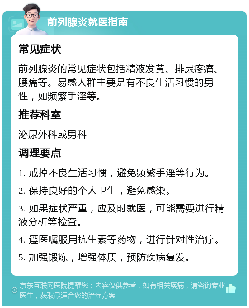 前列腺炎就医指南 常见症状 前列腺炎的常见症状包括精液发黄、排尿疼痛、腰痛等。易感人群主要是有不良生活习惯的男性，如频繁手淫等。 推荐科室 泌尿外科或男科 调理要点 1. 戒掉不良生活习惯，避免频繁手淫等行为。 2. 保持良好的个人卫生，避免感染。 3. 如果症状严重，应及时就医，可能需要进行精液分析等检查。 4. 遵医嘱服用抗生素等药物，进行针对性治疗。 5. 加强锻炼，增强体质，预防疾病复发。