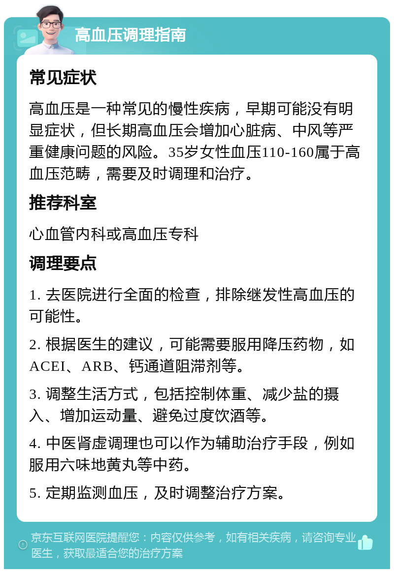 高血压调理指南 常见症状 高血压是一种常见的慢性疾病，早期可能没有明显症状，但长期高血压会增加心脏病、中风等严重健康问题的风险。35岁女性血压110-160属于高血压范畴，需要及时调理和治疗。 推荐科室 心血管内科或高血压专科 调理要点 1. 去医院进行全面的检查，排除继发性高血压的可能性。 2. 根据医生的建议，可能需要服用降压药物，如ACEI、ARB、钙通道阻滞剂等。 3. 调整生活方式，包括控制体重、减少盐的摄入、增加运动量、避免过度饮酒等。 4. 中医肾虚调理也可以作为辅助治疗手段，例如服用六味地黄丸等中药。 5. 定期监测血压，及时调整治疗方案。