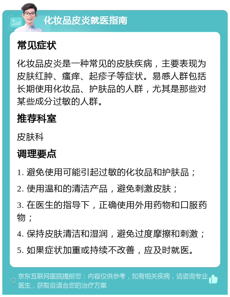 化妆品皮炎就医指南 常见症状 化妆品皮炎是一种常见的皮肤疾病，主要表现为皮肤红肿、瘙痒、起疹子等症状。易感人群包括长期使用化妆品、护肤品的人群，尤其是那些对某些成分过敏的人群。 推荐科室 皮肤科 调理要点 1. 避免使用可能引起过敏的化妆品和护肤品； 2. 使用温和的清洁产品，避免刺激皮肤； 3. 在医生的指导下，正确使用外用药物和口服药物； 4. 保持皮肤清洁和湿润，避免过度摩擦和刺激； 5. 如果症状加重或持续不改善，应及时就医。