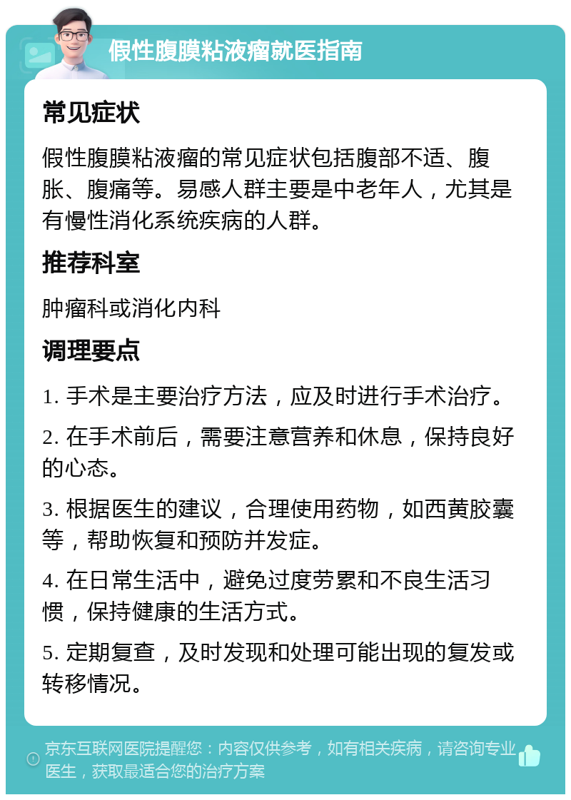 假性腹膜粘液瘤就医指南 常见症状 假性腹膜粘液瘤的常见症状包括腹部不适、腹胀、腹痛等。易感人群主要是中老年人，尤其是有慢性消化系统疾病的人群。 推荐科室 肿瘤科或消化内科 调理要点 1. 手术是主要治疗方法，应及时进行手术治疗。 2. 在手术前后，需要注意营养和休息，保持良好的心态。 3. 根据医生的建议，合理使用药物，如西黄胶囊等，帮助恢复和预防并发症。 4. 在日常生活中，避免过度劳累和不良生活习惯，保持健康的生活方式。 5. 定期复查，及时发现和处理可能出现的复发或转移情况。