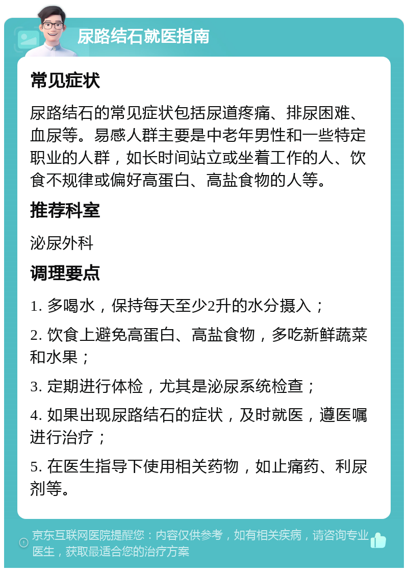 尿路结石就医指南 常见症状 尿路结石的常见症状包括尿道疼痛、排尿困难、血尿等。易感人群主要是中老年男性和一些特定职业的人群，如长时间站立或坐着工作的人、饮食不规律或偏好高蛋白、高盐食物的人等。 推荐科室 泌尿外科 调理要点 1. 多喝水，保持每天至少2升的水分摄入； 2. 饮食上避免高蛋白、高盐食物，多吃新鲜蔬菜和水果； 3. 定期进行体检，尤其是泌尿系统检查； 4. 如果出现尿路结石的症状，及时就医，遵医嘱进行治疗； 5. 在医生指导下使用相关药物，如止痛药、利尿剂等。