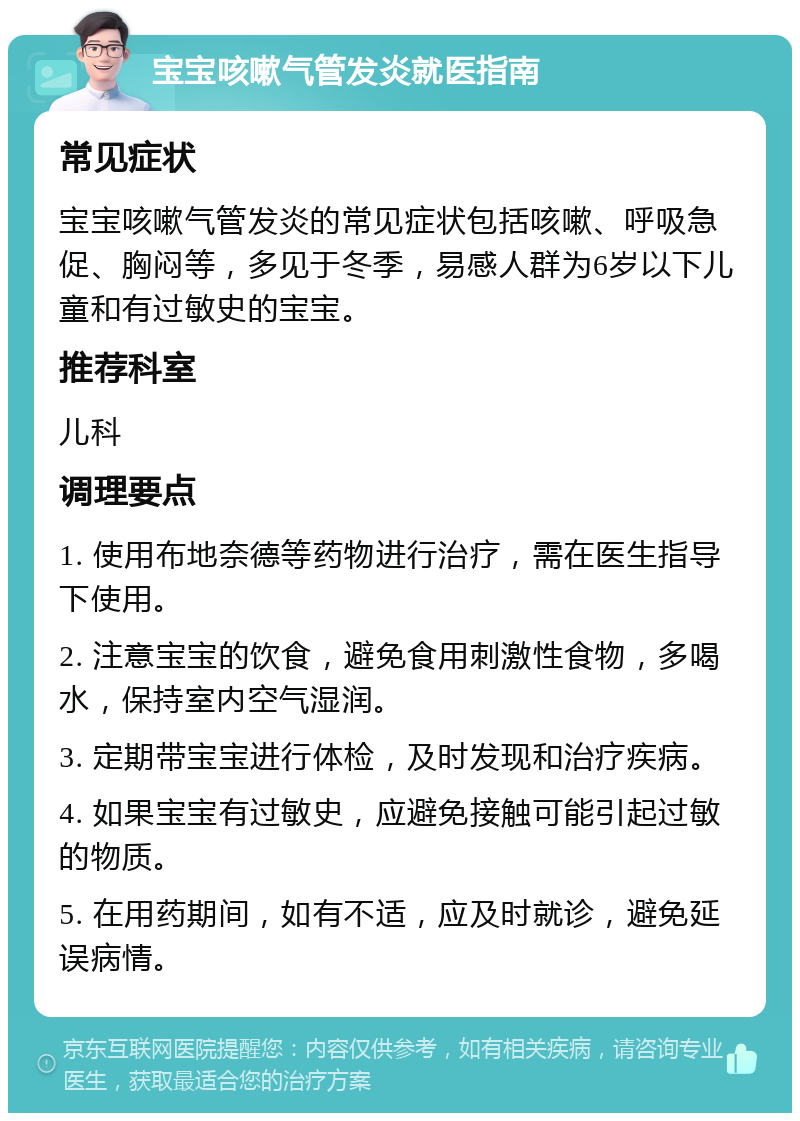 宝宝咳嗽气管发炎就医指南 常见症状 宝宝咳嗽气管发炎的常见症状包括咳嗽、呼吸急促、胸闷等，多见于冬季，易感人群为6岁以下儿童和有过敏史的宝宝。 推荐科室 儿科 调理要点 1. 使用布地奈德等药物进行治疗，需在医生指导下使用。 2. 注意宝宝的饮食，避免食用刺激性食物，多喝水，保持室内空气湿润。 3. 定期带宝宝进行体检，及时发现和治疗疾病。 4. 如果宝宝有过敏史，应避免接触可能引起过敏的物质。 5. 在用药期间，如有不适，应及时就诊，避免延误病情。