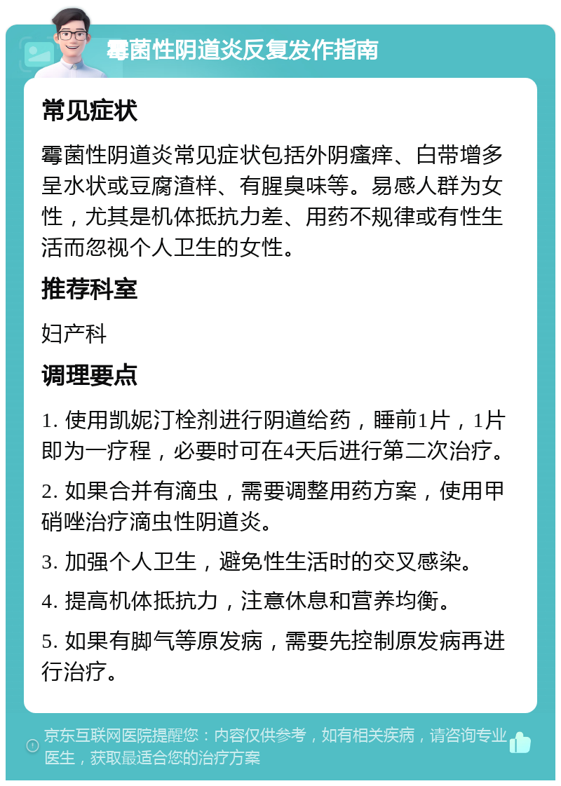 霉菌性阴道炎反复发作指南 常见症状 霉菌性阴道炎常见症状包括外阴瘙痒、白带增多呈水状或豆腐渣样、有腥臭味等。易感人群为女性，尤其是机体抵抗力差、用药不规律或有性生活而忽视个人卫生的女性。 推荐科室 妇产科 调理要点 1. 使用凯妮汀栓剂进行阴道给药，睡前1片，1片即为一疗程，必要时可在4天后进行第二次治疗。 2. 如果合并有滴虫，需要调整用药方案，使用甲硝唑治疗滴虫性阴道炎。 3. 加强个人卫生，避免性生活时的交叉感染。 4. 提高机体抵抗力，注意休息和营养均衡。 5. 如果有脚气等原发病，需要先控制原发病再进行治疗。