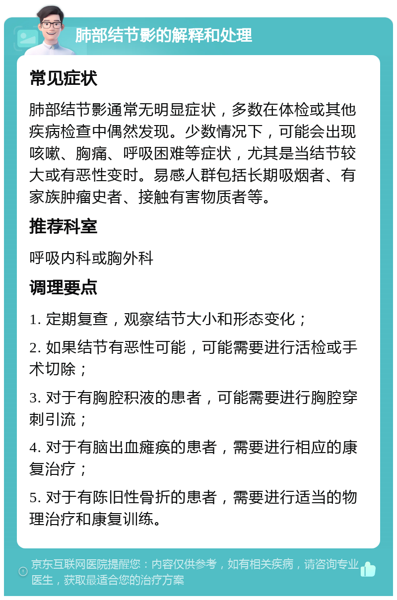 肺部结节影的解释和处理 常见症状 肺部结节影通常无明显症状，多数在体检或其他疾病检查中偶然发现。少数情况下，可能会出现咳嗽、胸痛、呼吸困难等症状，尤其是当结节较大或有恶性变时。易感人群包括长期吸烟者、有家族肿瘤史者、接触有害物质者等。 推荐科室 呼吸内科或胸外科 调理要点 1. 定期复查，观察结节大小和形态变化； 2. 如果结节有恶性可能，可能需要进行活检或手术切除； 3. 对于有胸腔积液的患者，可能需要进行胸腔穿刺引流； 4. 对于有脑出血瘫痪的患者，需要进行相应的康复治疗； 5. 对于有陈旧性骨折的患者，需要进行适当的物理治疗和康复训练。