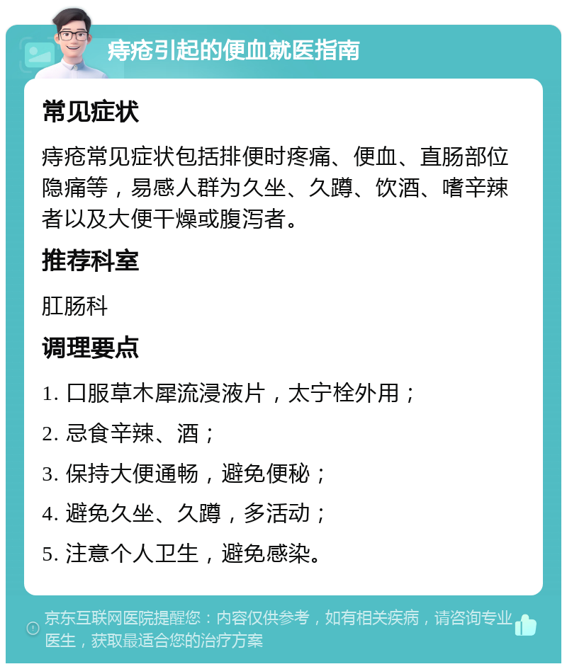 痔疮引起的便血就医指南 常见症状 痔疮常见症状包括排便时疼痛、便血、直肠部位隐痛等，易感人群为久坐、久蹲、饮酒、嗜辛辣者以及大便干燥或腹泻者。 推荐科室 肛肠科 调理要点 1. 口服草木犀流浸液片，太宁栓外用； 2. 忌食辛辣、酒； 3. 保持大便通畅，避免便秘； 4. 避免久坐、久蹲，多活动； 5. 注意个人卫生，避免感染。