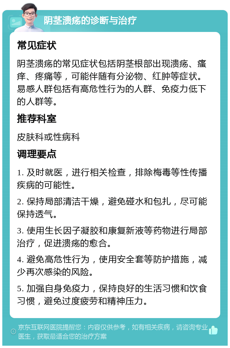 阴茎溃疡的诊断与治疗 常见症状 阴茎溃疡的常见症状包括阴茎根部出现溃疡、瘙痒、疼痛等，可能伴随有分泌物、红肿等症状。易感人群包括有高危性行为的人群、免疫力低下的人群等。 推荐科室 皮肤科或性病科 调理要点 1. 及时就医，进行相关检查，排除梅毒等性传播疾病的可能性。 2. 保持局部清洁干燥，避免碰水和包扎，尽可能保持透气。 3. 使用生长因子凝胶和康复新液等药物进行局部治疗，促进溃疡的愈合。 4. 避免高危性行为，使用安全套等防护措施，减少再次感染的风险。 5. 加强自身免疫力，保持良好的生活习惯和饮食习惯，避免过度疲劳和精神压力。