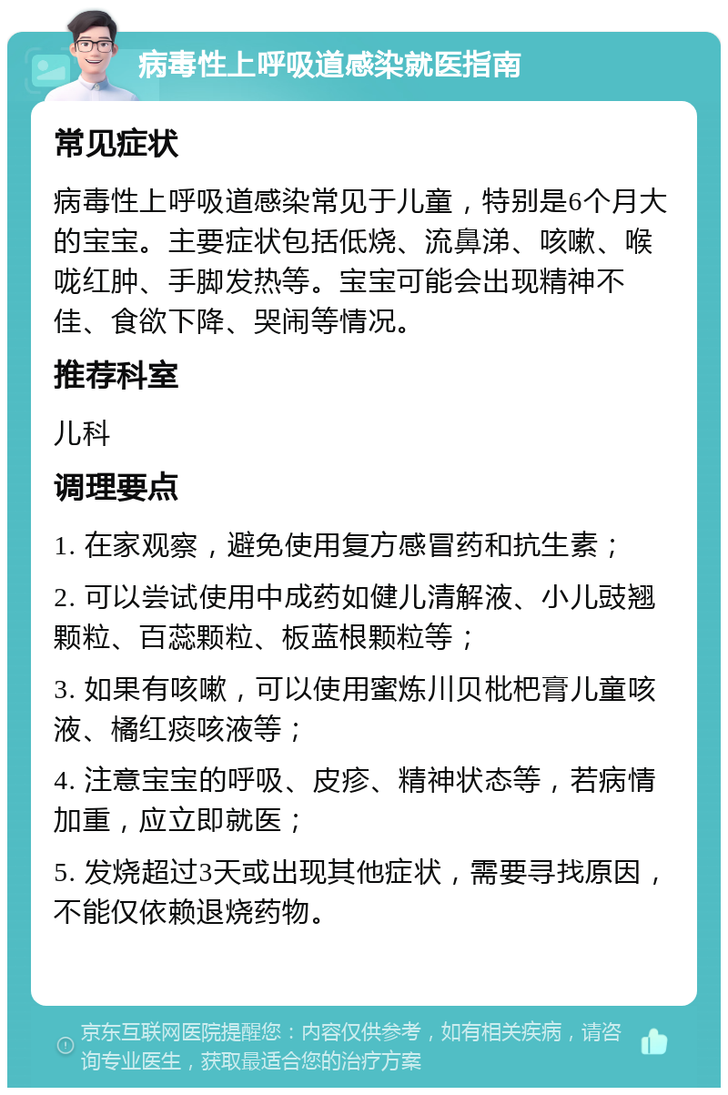 病毒性上呼吸道感染就医指南 常见症状 病毒性上呼吸道感染常见于儿童，特别是6个月大的宝宝。主要症状包括低烧、流鼻涕、咳嗽、喉咙红肿、手脚发热等。宝宝可能会出现精神不佳、食欲下降、哭闹等情况。 推荐科室 儿科 调理要点 1. 在家观察，避免使用复方感冒药和抗生素； 2. 可以尝试使用中成药如健儿清解液、小儿豉翘颗粒、百蕊颗粒、板蓝根颗粒等； 3. 如果有咳嗽，可以使用蜜炼川贝枇杷膏儿童咳液、橘红痰咳液等； 4. 注意宝宝的呼吸、皮疹、精神状态等，若病情加重，应立即就医； 5. 发烧超过3天或出现其他症状，需要寻找原因，不能仅依赖退烧药物。