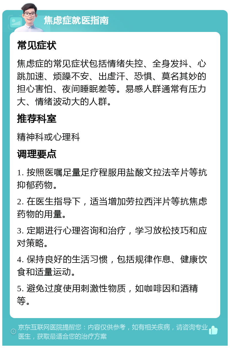 焦虑症就医指南 常见症状 焦虑症的常见症状包括情绪失控、全身发抖、心跳加速、烦躁不安、出虚汗、恐惧、莫名其妙的担心害怕、夜间睡眠差等。易感人群通常有压力大、情绪波动大的人群。 推荐科室 精神科或心理科 调理要点 1. 按照医嘱足量足疗程服用盐酸文拉法辛片等抗抑郁药物。 2. 在医生指导下，适当增加劳拉西泮片等抗焦虑药物的用量。 3. 定期进行心理咨询和治疗，学习放松技巧和应对策略。 4. 保持良好的生活习惯，包括规律作息、健康饮食和适量运动。 5. 避免过度使用刺激性物质，如咖啡因和酒精等。