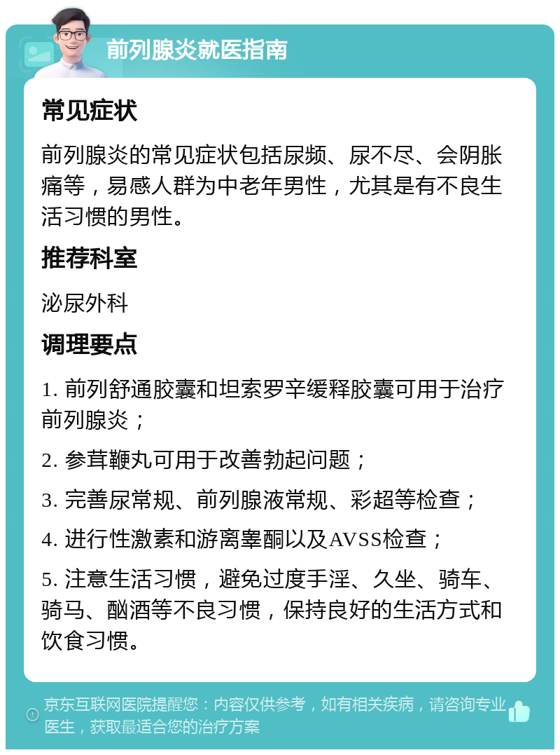 前列腺炎就医指南 常见症状 前列腺炎的常见症状包括尿频、尿不尽、会阴胀痛等，易感人群为中老年男性，尤其是有不良生活习惯的男性。 推荐科室 泌尿外科 调理要点 1. 前列舒通胶囊和坦索罗辛缓释胶囊可用于治疗前列腺炎； 2. 参茸鞭丸可用于改善勃起问题； 3. 完善尿常规、前列腺液常规、彩超等检查； 4. 进行性激素和游离睾酮以及AVSS检查； 5. 注意生活习惯，避免过度手淫、久坐、骑车、骑马、酗酒等不良习惯，保持良好的生活方式和饮食习惯。